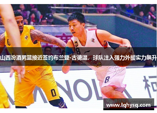 山西汾酒男篮接近签约布兰登-古德温,球队注入强力外援实力飙升