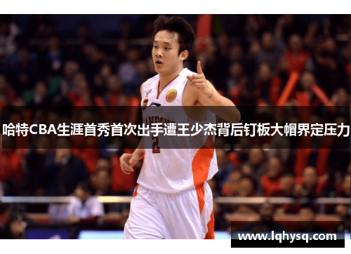 哈特CBA生涯首秀首次出手遭王少杰背后钉板大帽界定压力
