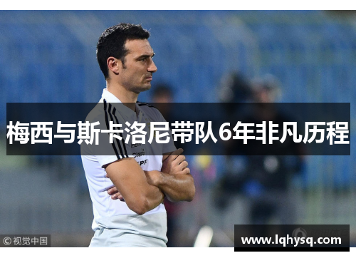 梅西与斯卡洛尼带队6年非凡历程